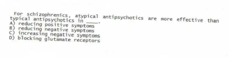 For schizophrenics, atypical antipsychotics are more effective than typical antipsychotics in ____.
A) reducing positive symptoms
B) reducing negative symptoms
C) increasing negative symptoms
D) blocking glutamate receptors