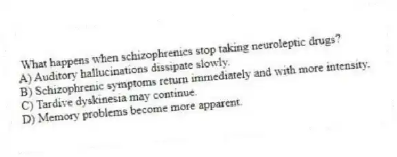 What happens when schizophrenics stop taking neuroleptic drugs?
A) Auditory hallucinations dissipate slowly.
B) Schizophrenic symptoms return immediately and with more intensity.
C) Tardive dyskinesia may continue.
D) Memory problems become more apparent.