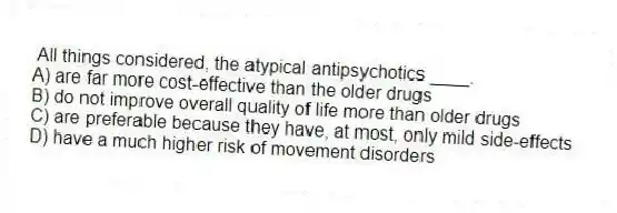 All things considered, the atypical antipsychotics ____.
A) are far more cost-effective than the older drugs
B) do not improve overall quality of life more than older drugs
C) are preferable because they have, at most, only mild side-effects
D) have a much higher risk of movement disorders