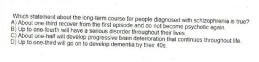 Which statement about the long-term course for people diagnosed with schizophrenia is true?
A) About one-third recover from the first episode and do not become psychotic again.
B) Up to one-fourth will have a serious disorder throughout their lives.
C) About one-half will develop progressive brain deterioration that continues throughout life.
D) Up to one-third will go on to develop dementia by their 40s.