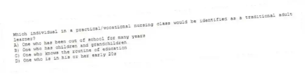 Which individual in a practical/vocational nursing class would be identified as a traditional adult learner?
A) One who has been out of school for many years
B) One who has children and grandchildren
C) One who knows the routine of education
D) One who is in his or her early 20s