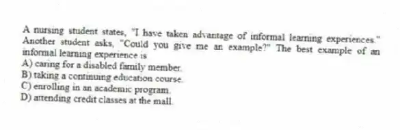 A nursing student states, "I have taken advantage of informal learning experiences." Another student asks, "Could you give me an example?" The best example of an informal learning experience is
A) caring for a disabled family member.
B) taking a continuing education course.
C) enrolling in an academic program.
D) attending credit classes at the mall.