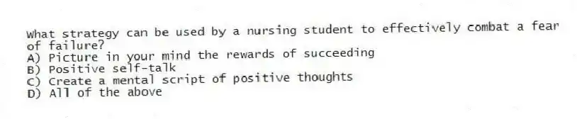 What strategy can be used by a nursing student to effectively combat a fear of failure?
A) Picture in your mind the rewards of succeeding
B) Positive self-talk
C) Create a mental script of positive thoughts
D) All of the above