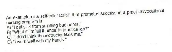 An example of a self-talk "script" that promotes success in a practical/vocational nursing program is
A) "I get sick from smelling bad odors."
B) "What if I'm 'all thumbs' in practice lab?"
C) "I don't think the instructor likes me."
D) "I work well with my hands."