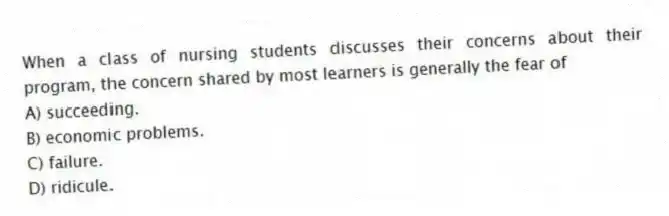 When a class of nursing students discusses their concerns about their program, the concern shared by most learners is generally the fear of
A) succeeding.
B) economic problems.
C) failure.
D) ridicule.