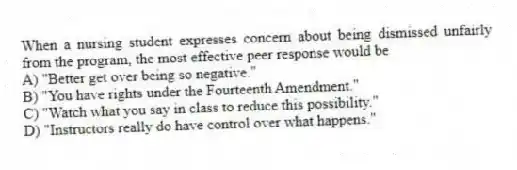 When a nursing student expresses concern about being dismissed unfairly from the program, the most effective peer response would be
A) "Better get over being so negative."
B) "You have rights under the Fourteenth Amendment."
C) "Watch what you say in class to reduce this possibility."
D) "Instructors really do have control over what happens."
