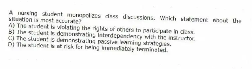 A nursing student monopolizes class discussions. Which statement about the situation is most accurate?
A) The student is violating the rights of others to participate in class.
B) The student is demonstrating interdependency with the instructor.
C) The student is demonstrating passive learning strategies.
D) The student is at risk for being immediately terminated.
