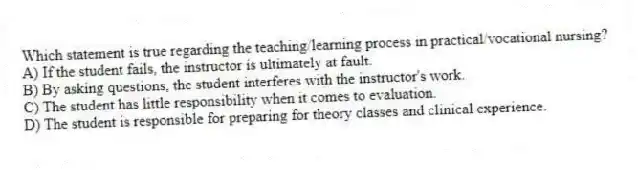 Which statement is true regarding the teaching/learning process in practical/vocational nursing?
A) If the student fails, the instructor is ultimately at fault.
B) By asking questions, the student interferes with the instructor's work.
C) The student has little responsibility when it comes to evaluation.
D) The student is responsible for preparing for theory classes and clinical experience.