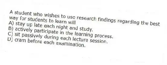 A student who wishes to use research findings regarding the best way for students to learn will
A) stay up late each night and study.
B) actively participate in the learning process.
C) sit passively during each lecture session.
D) cram before each examination.