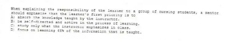 When explaining the responsibility of the learner to a group of nursing students, a mentor should emphasize that the learner's first priority is to
A) absorb the knowledge taught by the instructor.
B) be self-directed and active in the process of learning.
C) study only what the instructor emphasizes in class.
D) focus on learning 65% of the information that is taught.