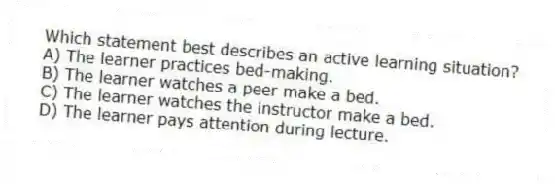 Which statement best describes an active learning situation?
A) The learner practices bed-making.
B) The learner watches a peer make a bed.
C) The learner watches the instructor make a bed.
D) The learner pays attention during lecture.