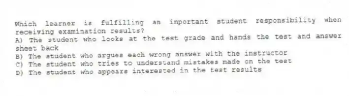 Which learner is fulfilling an important student responsibility when receiving examination results?
A) The student who looks at the test grade and hands the test and answer sheet back
B) The student who argues each wrong answer with the instructor
C) The student who tries to understand mistakes made on the test
D) The student who appears interested in the test results