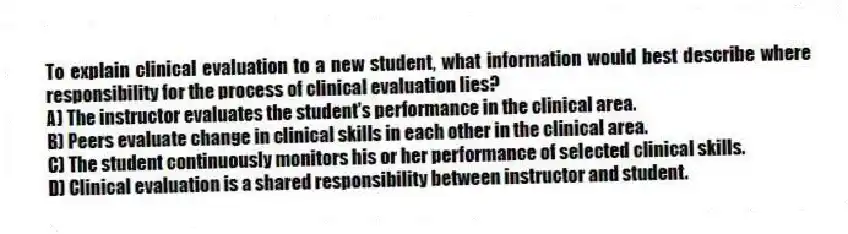 To explain clinical evaluation to a new student, what information would best describe where responsibility for the process of clinical evaluation lies?
A) The instructor evaluates the student's performance in the clinical area.
B) Peers evaluate change in clinical skills in each other in the clinical area.
C) The student continuously monitors his or her performance of selected clinical skills.
D) Clinical evaluation is a shared responsibility between instructor and student.