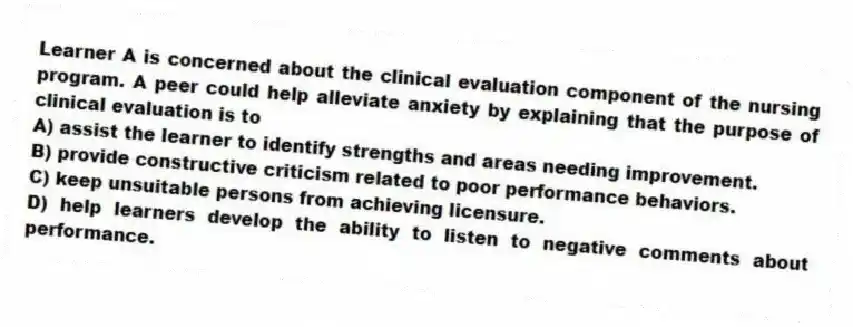 Learner A is concerned about the clinical evaluation component of the nursing program. A peer could help alleviate anxiety by explaining that the purpose of clinical evaluation is to
A) assist the learner to identify strengths and areas needing improvement.
B) provide constructive criticism related to poor performance behaviors.
C) keep unsuitable persons from achieving licensure.
D) help learners develop the ability to listen to negative comments about performance.