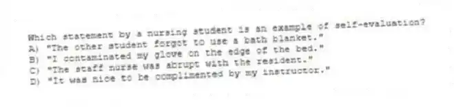Which statement by a nursing student is an example of self-evaluation?
A) "The other student forgot to use a bath blanket."
B) "I contaminated my glove on the edge of the bed."
C) "The staff nurse was abrupt with the resident."
D) "It was nice to be complimented by my instructor."