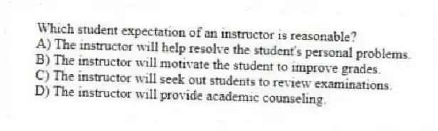 Which student expectation of an instructor is reasonable?
A) The instructor will help resolve the student's personal problems.
B) The instructor will motivate the student to improve grades.
C) The instructor will seek out students to review examinations.
D) The instructor will provide academic counseling.