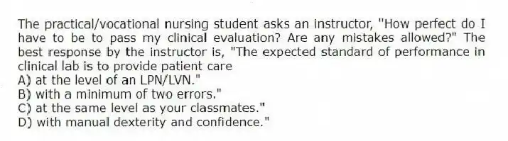 The practical/vocational nursing student asks an instructor, "How perfect do I have to be to pass my clinical evaluation? Are any mistakes allowed?" The best response by the instructor is, "The expected standard of performance in clinical lab is to provide patient care
A) at the level of an LPN/LVN."
B) with a minimum of two errors."
C) at the same level as your classmates."
D) with manual dexterity and confidence."