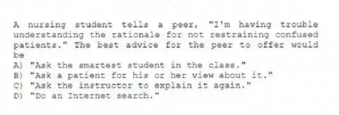 A nursing student tells a peer, "I'm having trouble understanding the rationale for not restraining confused patients." The best advice for the peer to offer would be
A) "Ask the smartest student in the class."
B) "Ask a patient for his or her view about it."
C) "Ask the instructor to explain it again."
D) "Do an Internet search."