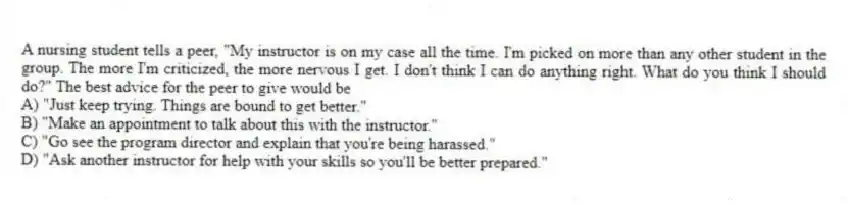 A nursing student tells a peer, "My instructor is on my case all the time. I'm picked on more than any other student in the group. The more I'm criticized, the more nervous I get. I don't think I can do anything right. What do you think I should do?" The best advice for the peer to give would be
A) "Just keep trying. Things are bound to get better."
B) "Make an appointment to talk about this with the instructor."
C) "Go see the program director and explain that you're being harassed."
D) "Ask another instructor for help with your skills so you'll be better prepared."