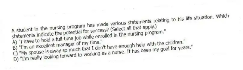 A student in the nursing program has made various statements relating to his life situation. Which statements indicate the potential for success? (Select all that apply.)
A) "I have to hold a full-time job while enrolled in the nursing program."
B) "I'm an excellent manager of my time."
C) "My spouse is away so much that I don't have enough help with the children."
D) "I'm really looking forward to working as a nurse. It has been my goal for years."