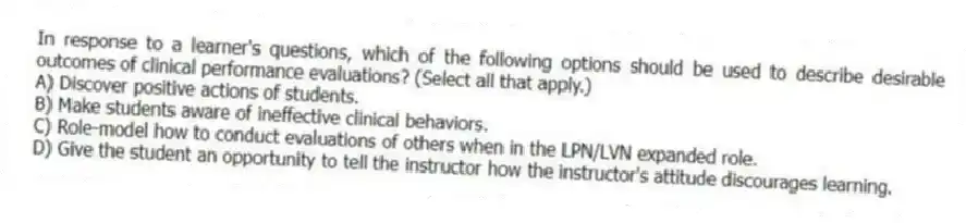 In response to a learner's questions, which of the following options should be used to describe desirable outcomes of clinical performance evaluations? (Select all that apply.)
A) Discover positive actions of students.
B) Make students aware of ineffective clinical behaviors.
C) Role-model how to conduct evaluations of others when in the LPN/LVN expanded role.
D) Give the student an opportunity to tell the instructor how the instructor's attitude discourages learning.