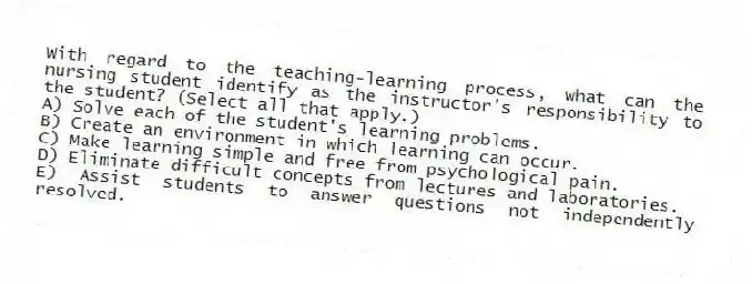 With regard to the teaching-learning process, what can the nursing student identify as the instructor's responsibility to the student? (Select all that apply.)
A) Solve each of the student's learning problems.
B) Create an environment in which learning can occur.
C) Make learning simple and free from psychological pain.
D) Eliminate difficult concepts from lectures and laboratories.
E) Assist students to answer questions not independently resolved.