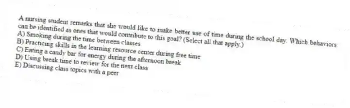 A nursing student remarks that she would like to make better use of time during the school day. Which behaviors can be identified as ones that would contribute to this goal? (Select all that apply.)
A) Smoking during the time between classes
B) Practicing skills in the learning resource center during free time
C) Eating a candy bar for energy during the afternoon break
D) Using break time to review for the next class
E) Discussing class topics with a peer