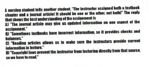 A nursing student tells another student, "The instructor assigned both a textbook chapter and a journal article! It should be one or the other, not both!" The reply that shows the best understanding of the assignment is
A) "The journal article may give us updated information on one aspect of the assignment."
B) "Sometimes textbooks have incorrect information, so it provides checks and balances."
C) "Reading articles allows us to make sure the instructors provide current information in lecture."
D) "Copyright laws prevent the instructor from lecturing directly from that source, so we have to read."