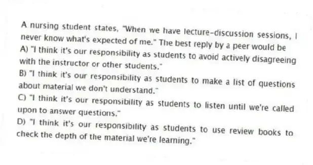 A nursing student states, "When we have lecture-discussion sessions, I never know what's expected of me." The best reply by a peer would be
A) "I think it's our responsibility as students to avoid actively disagreeing with the instructor or other students."
B) "I think it's our responsibility as students to make a list of questions about material we don't understand."
C) "I think it's our responsibility as students to listen until we're called upon to answer questions."
D) "I think it's our responsibility as students to use review books to check the depth of the material we're learning."
