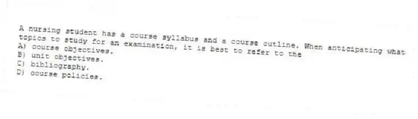 A nursing student has a course syllabus and a course outline. When anticipating what topics to study for an examination, it is best to refer to the
A) course objectives.
B) unit objectives.
C) bibliography.
D) course policies.
