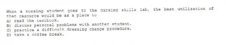 When a nursing student goes to the nursing skills lab, the best utilization of that resource would be as a place to
A) read the textbook.
B) discuss personal problems with another student.
C) practice a difficult dressing change procedure.
D) take a coffee break.