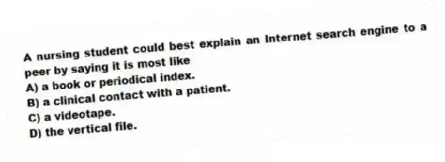 A nursing student could best explain an Internet search engine to a peer by saying it is most like
A) a book or periodical index.
B) a clinical contact with a patient.
C) a videotape.
D) the vertical file.