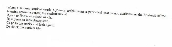 When a nursing student needs a journal article from a periodical that is not available in the holdings of the learning resource center, the student should
A) try to find a substitute article.
B) request an interlibrary loan.
C) go to the stacks and look again.
D) check the vertical file.