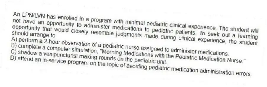 An LPN/LVN has enrolled in a program with minimal pediatric clinical experience. The student will not have an opportunity to administer medications to pediatric patients. To seek out a learning opportunity that would closely resemble judgments made during clinical experience, the student should arrange to
A) perform a 2-hour observation of a pediatric nurse assigned to administer medications.
B) complete a computer simulation, "Morning Medications with the Pediatric Medication Nurse."
C) shadow a venipuncturist making rounds on the pediatric unit.
D) attend an in-service program on the topic of avoiding pediatric medication administration errors.