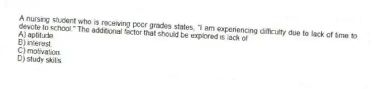 A nursing student who is receiving poor grades states, "I am experiencing difficulty due to lack of time to devote to school." The additional factor that should be explored is lack of
A) aptitude.
B) interest.
C) motivation.
D) study skills.