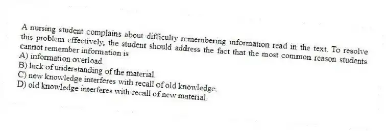 A nursing student complains about difficulty remembering information read in the text. To resolve this problem effectively, the student should address the fact that the most common reason students cannot remember information is
A) information overload.
B) lack of understanding of the material.
C) new knowledge interferes with recall of old knowledge.
D) old knowledge interferes with recall of new material.