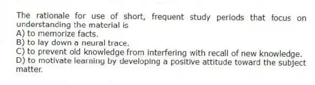 The rationale for use of short, frequent study periods that focus on understanding the material is
A) to memorize facts.
B) to lay down a neural trace.
C) to prevent old knowledge from interfering with recall of new knowledge.
D) to motivate learning by developing a positive attitude toward the subject matter.