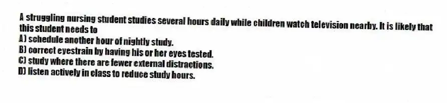 A struggling nursing student studies several hours daily while children watch television nearby. It is likely that this student needs to
A) schedule another hour of nightly study.
B) correct eyestrain by having his or her eyes tested.
C) study where there are fewer external distractions.
D) listen actively in class to reduce study hours.