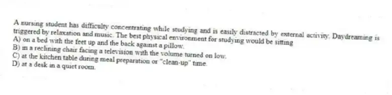 A nursing student has difficulty concentrating while studying and is easily distracted by external activity. Daydreaming is triggered by relaxation and music. The best physical environment for studying would be sitting
A) on a bed with the feet up and the back against a pillow.
B) in a reclining chair facing a television with the volume turned on low.
C) at the kitchen table during meal preparation or "clean-up" time.
D) at a desk in a quiet room.