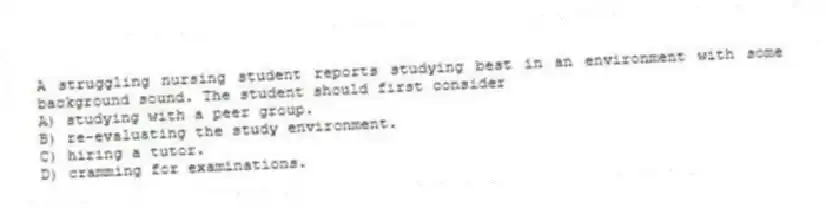 A struggling nursing student reports studying best in an environment with some background sound. The student should first consider
A) studying with a peer group.
B) re-evaluating the study environment.
C) hiring a tutor.
D) cramming for examinations.