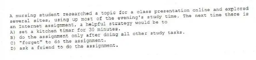 A nursing student researched a topic for a class presentation online and explored several sites, using up most of the evening's study time. The next time there is an Internet assignment, a helpful strategy would be to
A) set a kitchen timer for 30 minutes.
B) do the assignment only after doing all other study tasks.
C) "forget" to do the assignment.
D) ask a friend to do the assignment.