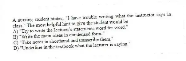A nursing student states, "I have trouble writing what the instructor says in class." The most helpful hint to give the student would be
A) "Try to write the lecturer's statements word for word."
B) "Write the main ideas in condensed form."
C) "Take notes in shorthand and transcribe them."
D) "Underline in the textbook what the lecturer is saying."