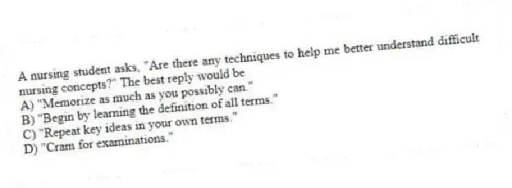 A nursing student asks, "Are there any techniques to help me better understand difficult nursing concepts?" The best reply would be
A) "Memorize as much as you possibly can."
B) "Begin by learning the definition of all terms."
C) "Repeat key ideas in your own terms."
D) "Cram for examinations."