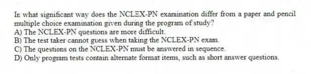 In what significant way does the NCLEX-PN examination differ from a paper and pencil multiple choice examination given during the program of study?
A) The NCLEX-PN questions are more difficult.
B) The test taker cannot guess when taking the NCLEX-PN exam.
C) The questions on the NCLEX-PN must be answered in sequence.
D) Only program tests contain alternate format items, such as short answer questions.