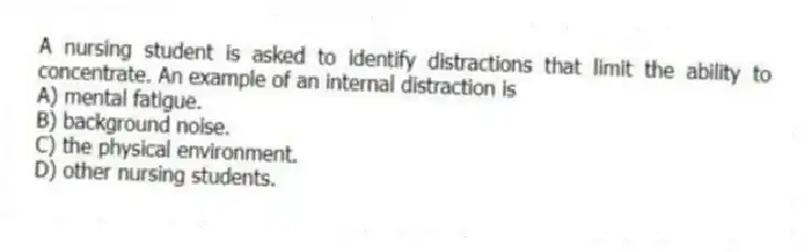 A nursing student is asked to identify distractions that limit the ability to concentrate. An example of an internal distraction is
A) mental fatigue.
B) background noise.
C) the physical environment.
D) other nursing students.