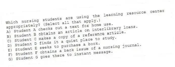 Which nursing students are using the learning resource center appropriately? (Select all that apply.)
A) Student A checks out a text for home use.
B) Student B obtains an article on interlibrary loans.
C) Student C makes a copy of a reference article.
D) Student D finds it a quiet place to study.
E) Student E seeks to purchase a book.
F) Student F obtains a back issue of a nursing journal.
G) Student G goes there to instant message.