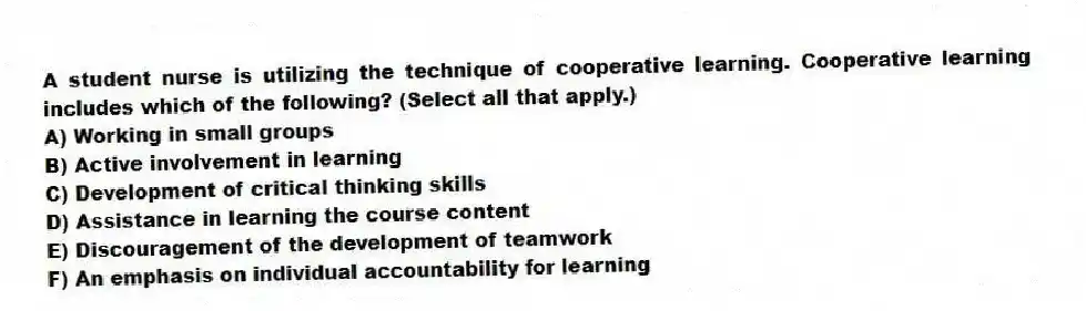 A student nurse is utilizing the technique of cooperative learning. Cooperative learning includes which of the following? (Select all that apply.)
A) Working in small groups
B) Active involvement in learning
C) Development of critical thinking skills
D) Assistance in learning the course content
E) Discouragement of the development of teamwork
F) An emphasis on individual accountability for learning