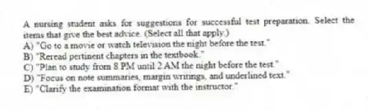 A nursing student asks for suggestions for successful test preparation. Select the items that give the best advice. (Select all that apply.)
A) "Go to a movie or watch television the night before the test."
B) "Reread pertinent chapters in the textbook."
C) "Plan to study from 8 PM until 2 AM the night before the test."
D) "Focus on note summaries, margin writings, and underlined text."
E) "Clarify the examination format with the instructor."