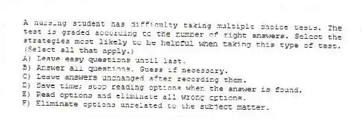A nursing student has difficulty taking multiple choice tests. The test is graded according to the number of right answers. Select the strategies most likely to be helpful when taking this type of test. (Select all that apply.)
A) Leave easy questions until last.
B) Answer all questions. Guess if necessary.
C) Leave answers unchanged after recording them.
D) Save time; stop reading options when the answer is found.
E) Read options and eliminate all wrong options.
F) Eliminate options unrelated to the subject matter.