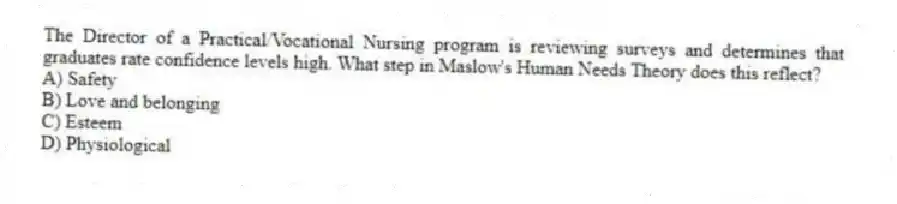 The Director of a Practical/Vocational Nursing program is reviewing surveys and determines that graduates rate confidence levels high. What step in Maslow's Human Needs Theory does this reflect?
A) Safety
B) Love and belonging
C) Esteem
D) Physiological
